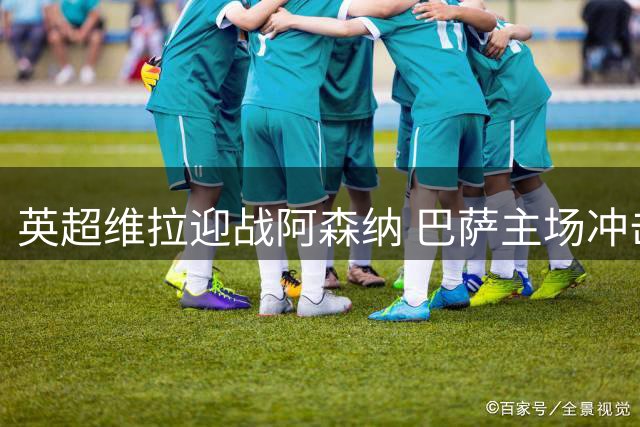 英超维拉迎战阿森纳 巴萨主场冲击联赛三连胜